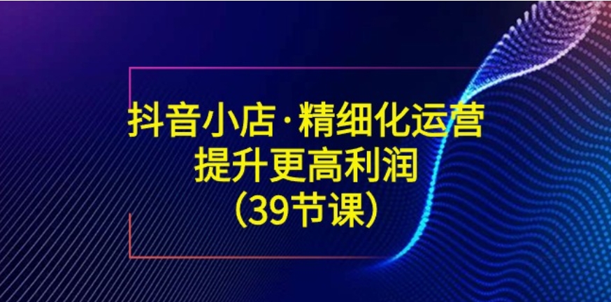 抖音小店·精细化运营：提升·更高利润-巨丰资源网