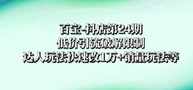 百宝-抖店第24期：低价引流破解限制，达人玩法快速改1万+销量玩法等-巨丰资源网