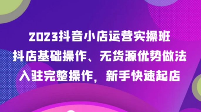 2023抖音小店运营实操班，抖店基础操作、无货源优势做法，入驻完整操作，新手快速起店-巨丰资源网