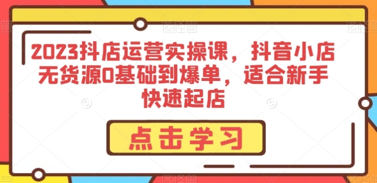 2023抖店运营实操课，抖音小店无货源0基础到爆单，适合新手快速起店-巨丰资源网