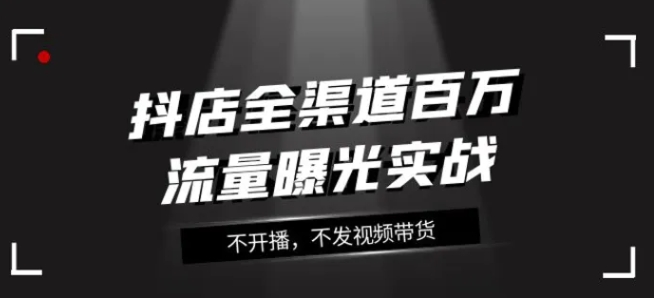 抖店全渠道百万流量曝光实战，不开播，不发视频带货-巨丰资源网