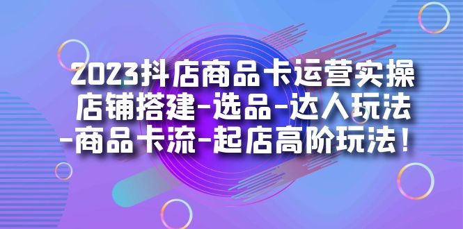 2023抖店商品卡运营实操：店铺搭建-选品-达人玩法-商品卡流-起店高阶玩玩-巨丰资源网