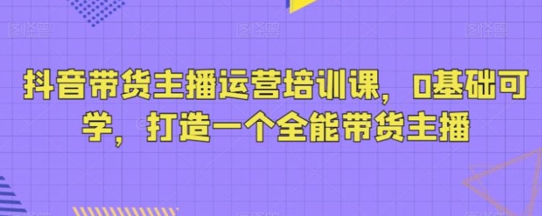 抖音带货主播运营培训课，0基础可学，打造一个全能带货主播-巨丰资源网