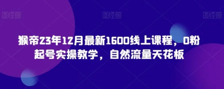 猴帝23年12月最新1600线上课程，0粉起号实操教学，自然流量天花板-巨丰资源网