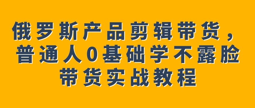 俄罗斯产品剪辑带货，普通人0基础学不露脸带货实战教程-巨丰资源网