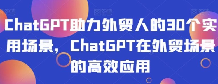 ChatGPT助力外贸人的30个实用场景，ChatGPT在外贸场景的高效应用-巨丰资源网