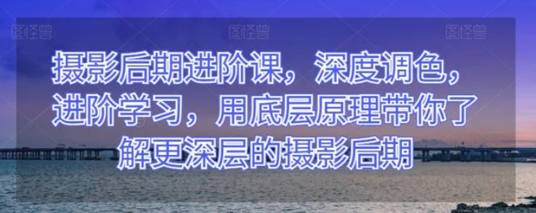 摄影后期进阶课，深度调色，进阶学习，用底层原理带你了解更深层的摄影后期-巨丰资源网