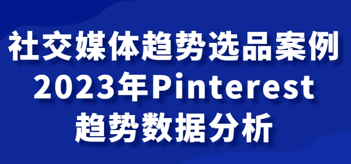 社交媒体趋势选品案例，2023年Pinterest趋势数据分析课-巨丰资源网