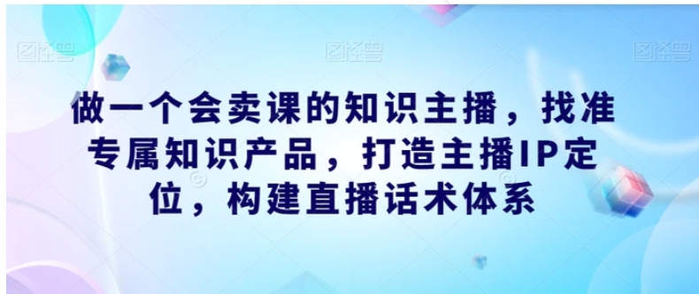 做一个会卖课的知识主播，找准专属知识产品，打造主播IP定位，构建直播话术体系-巨丰资源网