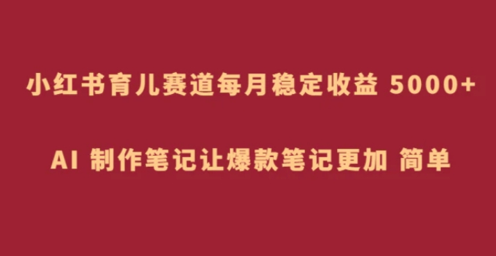 小红书育儿赛道，每月稳定收益 5000+，AI 制作笔记让爆款笔记更加 简单-巨丰资源网