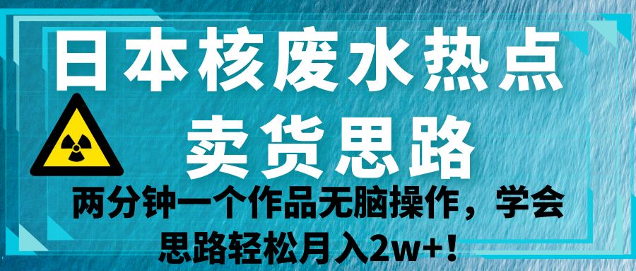 日本核废水热点卖货思路，两分钟一个作品无脑操作，学会思路轻松月入2w+！-巨丰资源网