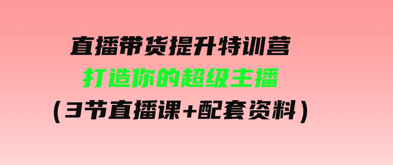 （9548期）直播带货提升特训营，打造你的超级主播（3节直播课+配套资料）-巨丰资源网