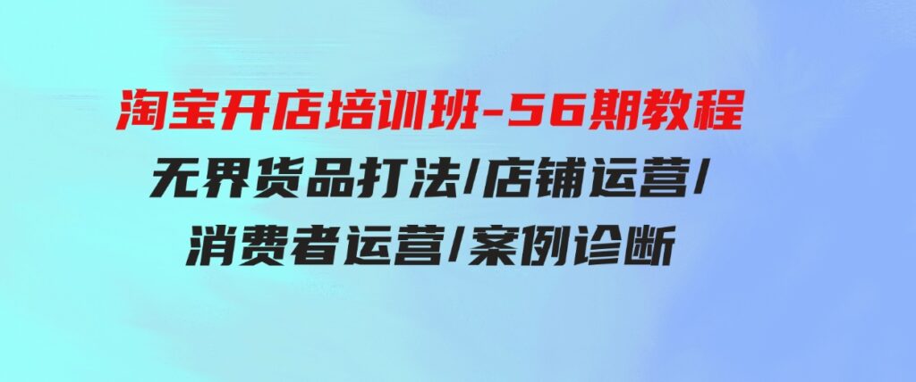 （9605期）淘宝开店培训班-56期教程：无界货品打法/店铺运营/消费者运营/案例诊断-巨丰资源网