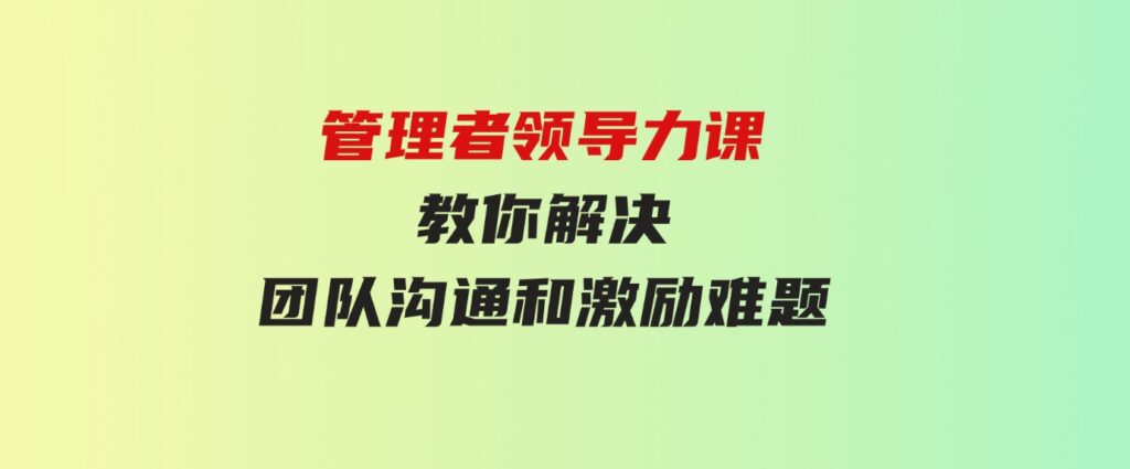 （9665期）管理者领导力课，管理自我，管理团队，管理业绩，教你解决团队沟通和激…-巨丰资源网