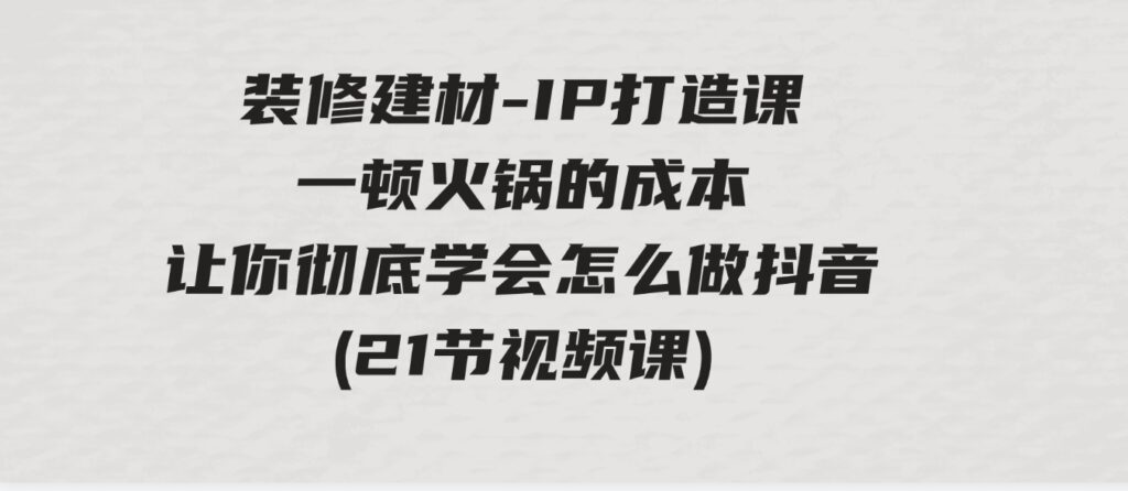 （9663期）装修建材-IP打造课，一顿火锅的成本，让你彻底学会怎么做抖音(21节视频课)-巨丰资源网