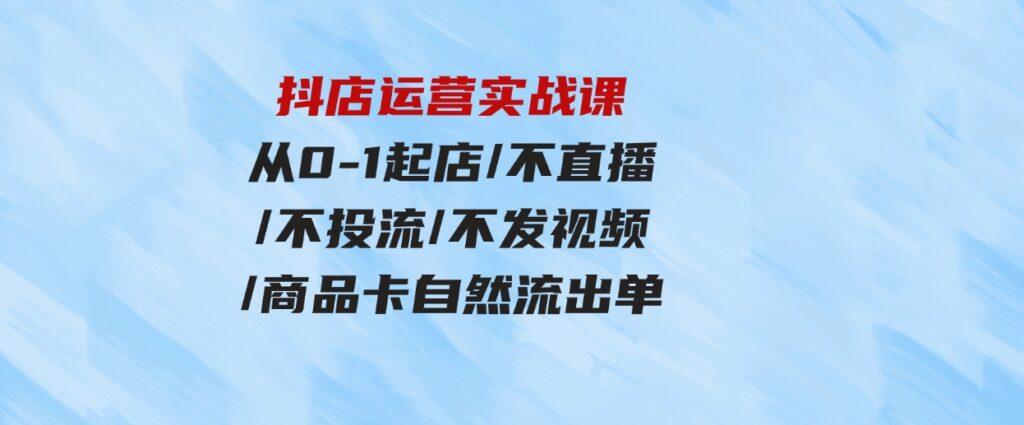 （9705期）抖店运营实战课：从0-1起店/不直播/不投流/不发视频/商品卡自然流出单-巨丰资源网