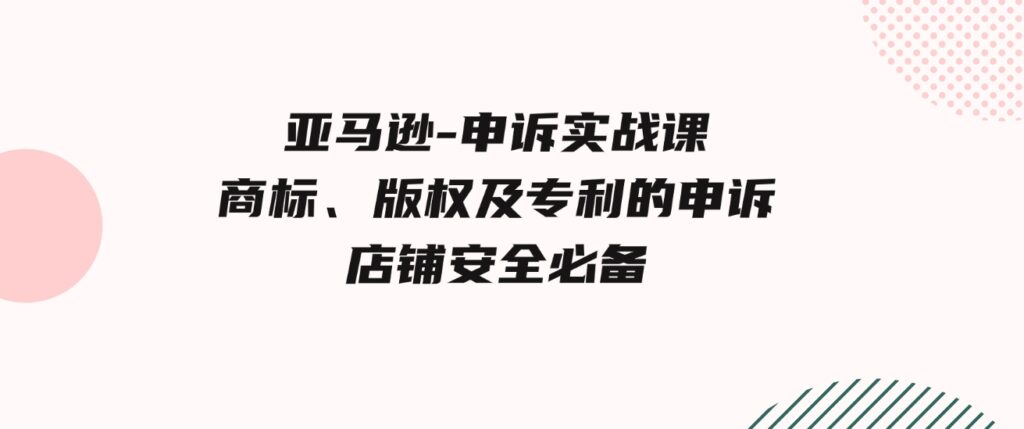 （9754期）亚马逊-申诉实战课，​商标、版权及专利的申诉，店铺安全必备-巨丰资源网