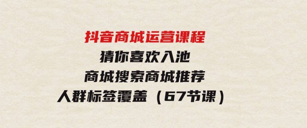 （9771期）抖音商城运营课程，猜你喜欢入池商城搜索商城推荐人群标签覆盖（67节课）-巨丰资源网