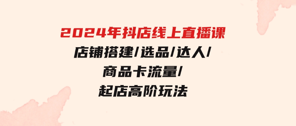 （9812期）2024年抖店线上直播课，店铺搭建/选品/达人/商品卡流量/起店高阶玩法-巨丰资源网