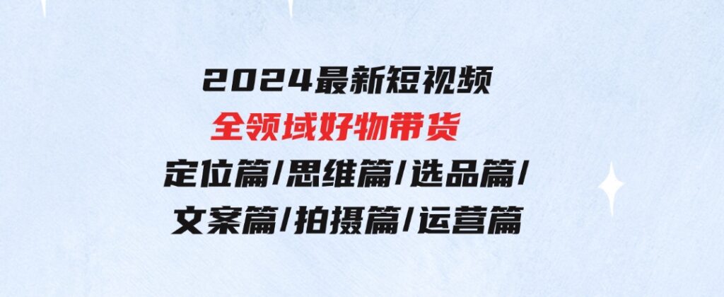 2024最新短视频全领域好物带货定位篇/思维篇/选品篇/文案篇/拍摄篇/运营篇-巨丰资源网