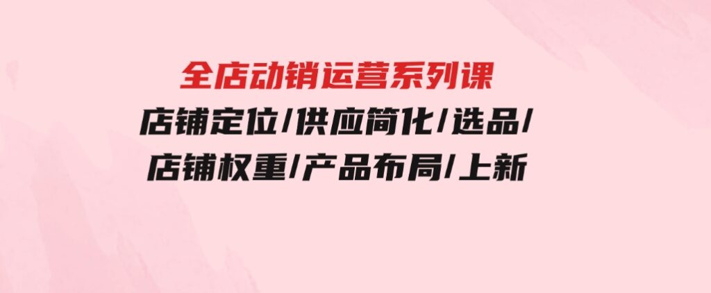 全店·动销运营系列课：店铺定位/供应简化/选品/店铺权重/产品布局/上新-巨丰资源网