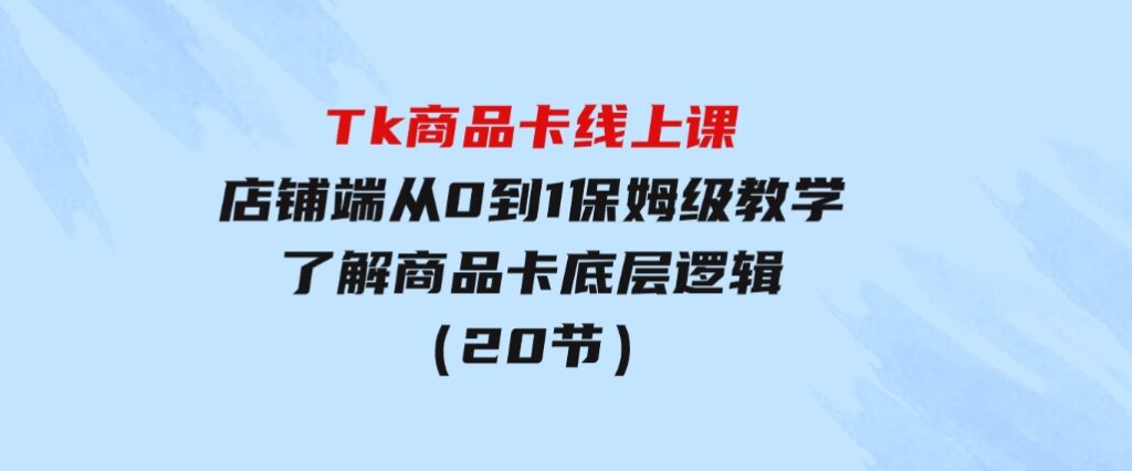 Tk商品卡线上课，店铺端从0到1保姆级教学，了解商品卡底层逻辑（20节）-巨丰资源网