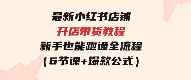 最新小红书店铺开店带货教程，新手也能跑通全流程（6节课+爆款公式）-巨丰资源网