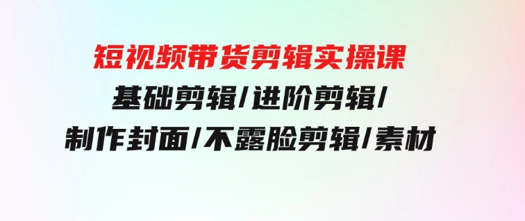 短视频带货剪辑实操课：基础剪辑/进阶剪辑/制作封面/不露脸剪辑/素材/等等-巨丰资源网