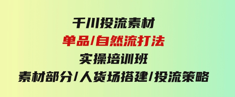 千川投流素材/单品/自然流打法实操培训班，素材部分/人货场搭建/投流策略-巨丰资源网