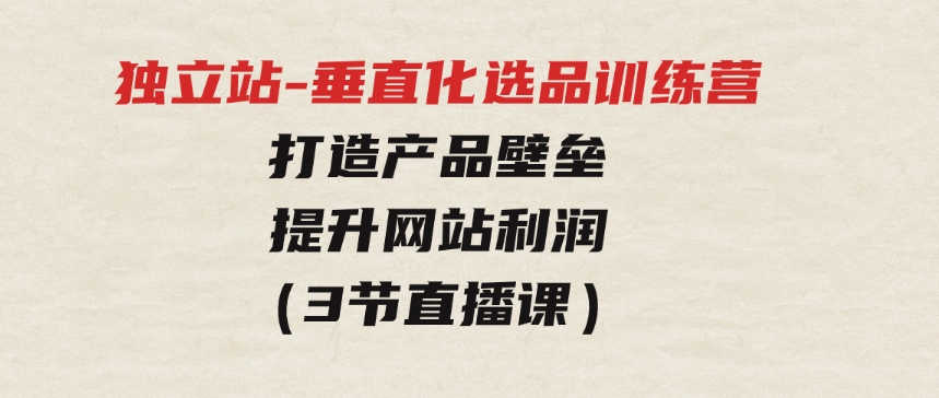 独立站-垂直化选品训练营，打造产品壁垒，提升网站利润（3节直播课）-巨丰资源网