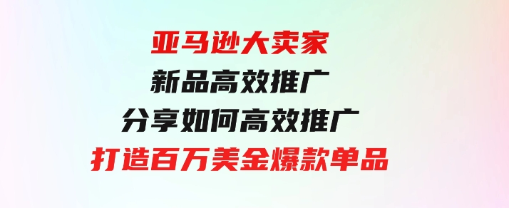 亚马逊大卖家-新品高效推广，分享如何高效推广，打造百万美金爆款单品-巨丰资源网