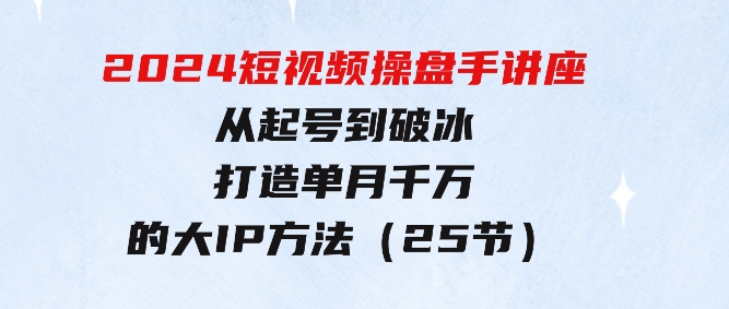 2024短视频操盘手讲座：从起号到破冰，打造单月千万的大IP方法（25节）-巨丰资源网