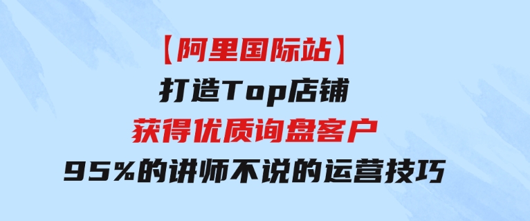 【阿里国际站】打造Top店铺-获得优质询盘客户，95%的讲师不说的运营技巧-巨丰资源网