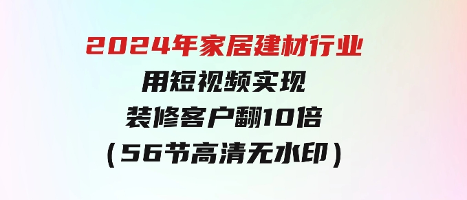 2024年家居建材行业，用短视频实现装修客户翻10倍（56节高清无水印）-巨丰资源网