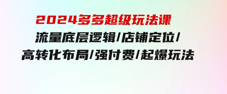 2024多多超级玩法课流量底层逻辑/店铺定位/高转化布局/强付费/起爆玩法-巨丰资源网