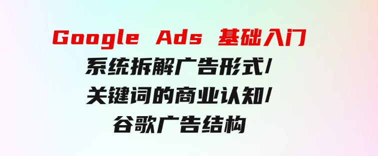 GoogleAds基础入门，系统拆解广告形式/关键词的商业认知/谷歌广告结构-巨丰资源网