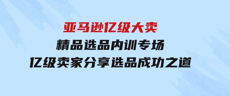 亚马逊亿级大卖-精品选品内训专场，亿级卖家分享选品成功之道-巨丰资源网