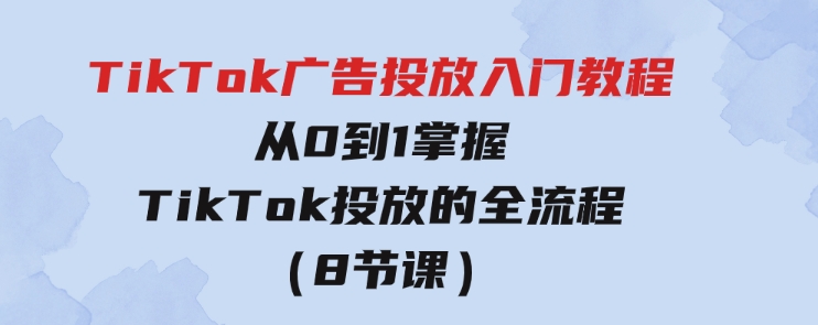 TikTok广告投放入门教程，从0到1掌握TikTok投放的全流程（8节课）-巨丰资源网