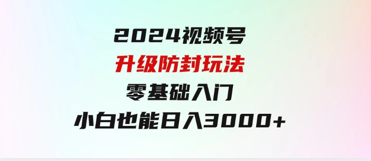 2024视频号升级防封玩法，零基础入门，小白也能日入3000+-巨丰资源网