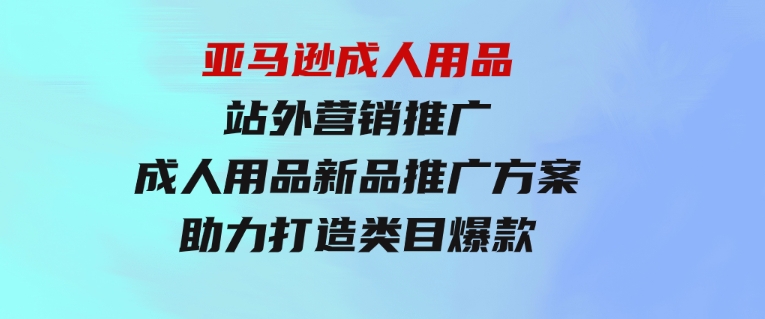 亚马逊成人用品站外营销推广，成人用品新品推广方案，助力打造类目爆款-巨丰资源网