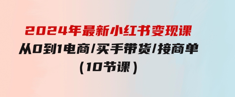 2024年最新小红书变现课，从0到1电商/买手带货/接商单（10节课）-巨丰资源网