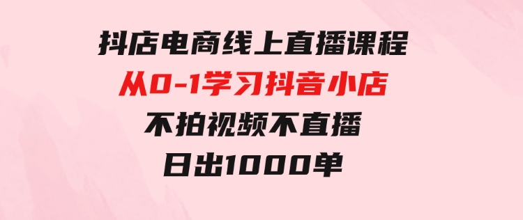 抖店电商线上直播课程：从0-1学习抖音小店，不拍视频不直播日出1000单-巨丰资源网