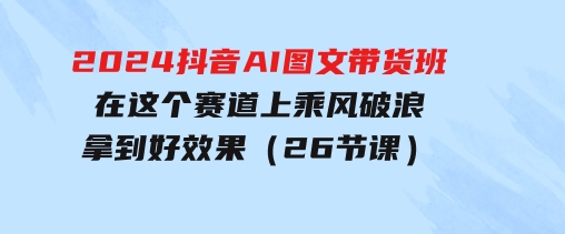 2024抖音AI图文带货班：在这个赛道上乘风破浪拿到好效果（26节课）-巨丰资源网