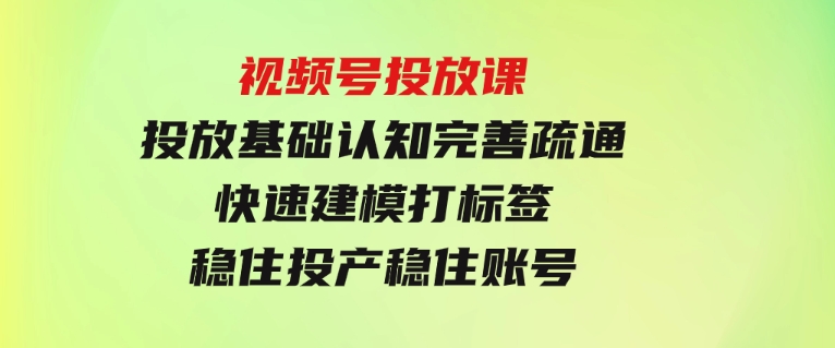 视频号投放课：投放基础认知完善疏通，快速建模打标签，稳住投产稳住账号-巨丰资源网