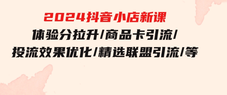 2024抖音小店新课，体验分拉升/商品卡引流/投流效果优化/精选联盟引流/等-巨丰资源网