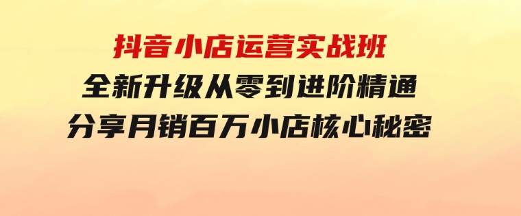 抖音小店运营实战班，全新升级从零到进阶精通分享月销百万小店核心秘密-巨丰资源网