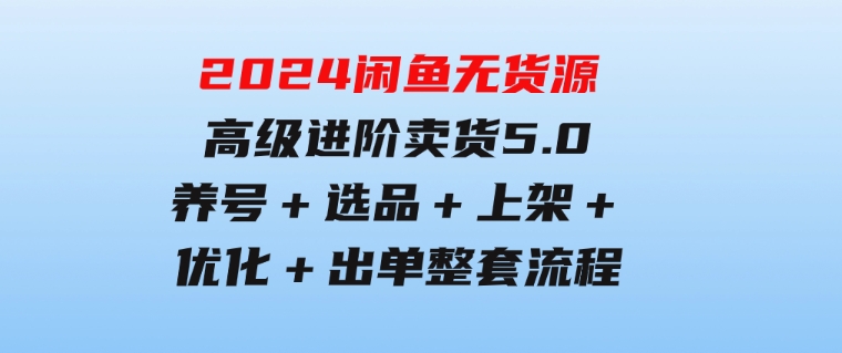 2024闲鱼无货源高级进阶卖货5.0，养号＋选品＋上架＋优化＋出单整套流程-巨丰资源网