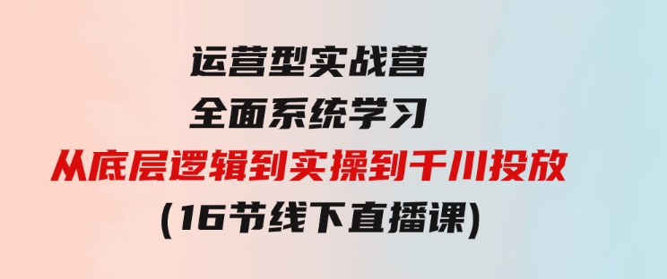 运营型实战营全面系统学习-从底层逻辑到实操到千川投放（16节线下直播课)-巨丰资源网