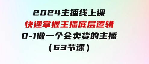 2024主播线上课，快速掌握主播底层逻辑，0-1做一个会卖货的主播（63节课）-巨丰资源网