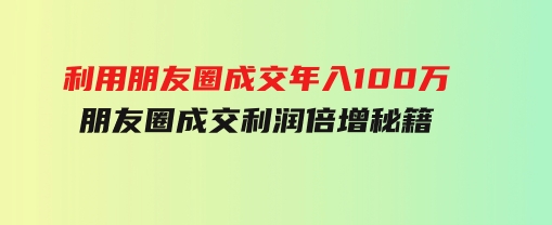 利用朋友圈成交年入100万，朋友圈成交利润倍增秘籍-巨丰资源网